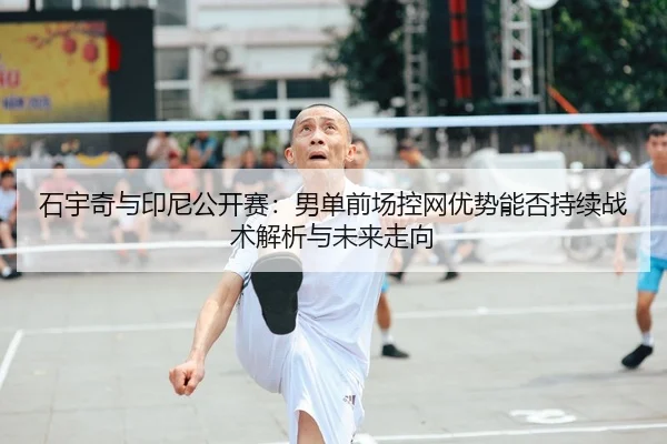 石宇奇与印尼公开赛：男单前场控网优势能否持续战术解析与未来走向