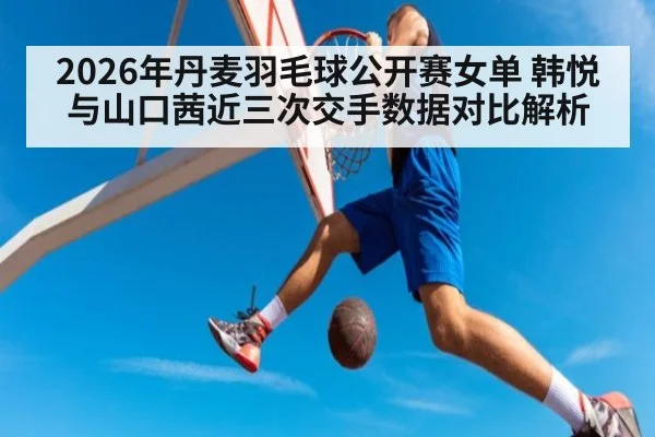 2026年丹麦羽毛球公开赛女单 韩悦与山口茜近三次交手数据对比解析（jiuyou）